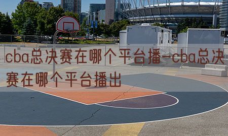 cba总决赛在哪个平台播-cba总决赛在哪个平台播出