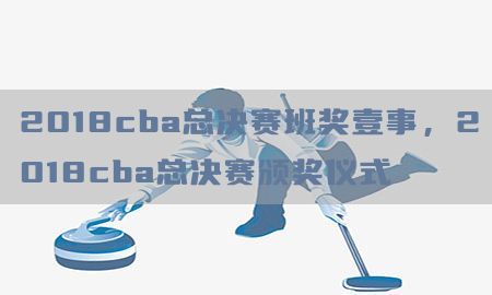 2018cba总决赛班奖壹事，2018cba总决赛颁奖仪式