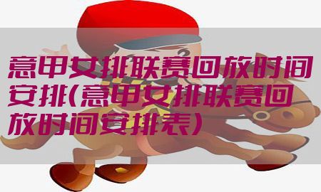 意甲女排联赛回放时间安排（意甲女排联赛回放时间安排表）