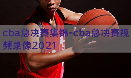 cba总决赛集锦-cba总决赛视频录像2021