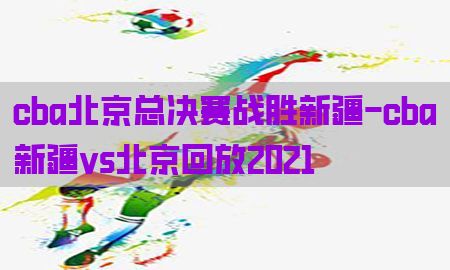 cba北京总决赛战胜新疆-cba新疆vs北京回放2021