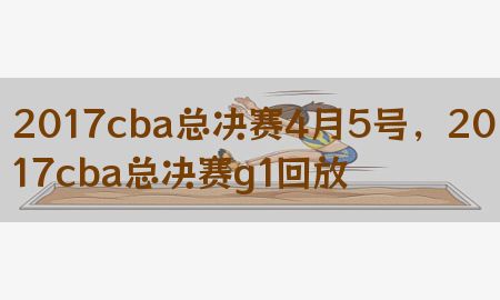 2017cba总决赛4月5号，2017cba总决赛g1回放