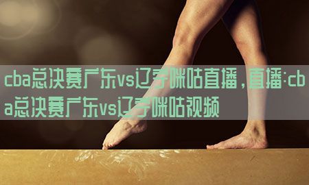 cba总决赛广东vs辽宁咪咕直播，直播:cba总决赛广东vs辽宁咪咕视频