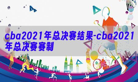 cba2021年总决赛结果-cba2021年总决赛赛制