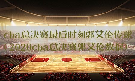 cba总决赛最后时刻郭艾伦传球（2020cba总决赛郭艾伦数据）