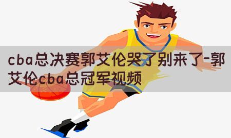 cba总决赛郭艾伦哭了别来了-郭艾伦cba总冠军视频