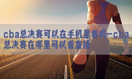 cba总决赛可以在手机里看吗-cba总决赛在哪里可以看直播