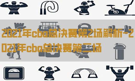 2021年cba总决赛第2场解析-2021年cba总决赛第二场