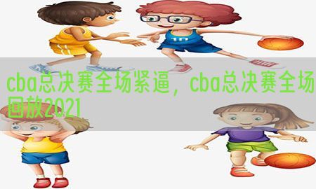 cba总决赛全场紧逼，cba总决赛全场回放2021