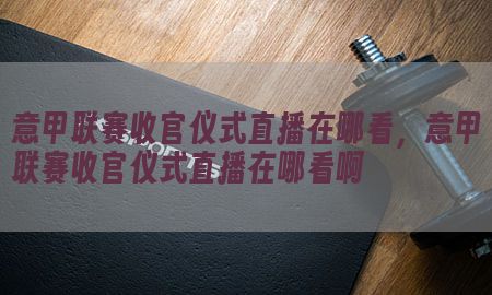 意甲联赛收官仪式直播在哪看，意甲联赛收官仪式直播在哪看啊