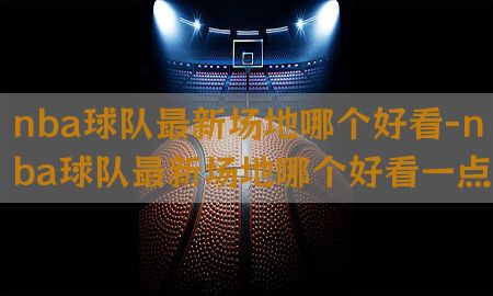 nba球队最新场地哪个好看-nba球队最新场地哪个好看一点