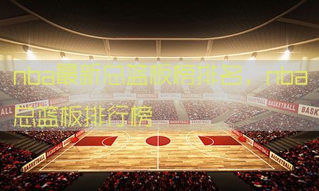 nba最新总篮板榜排名，nba总篮板排行榜