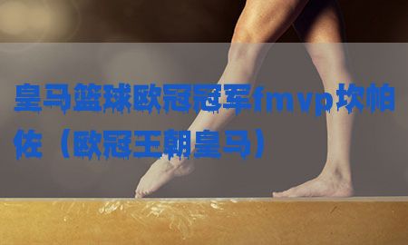 皇马篮球欧冠冠军fmvp坎帕佐（欧冠王朝皇马）