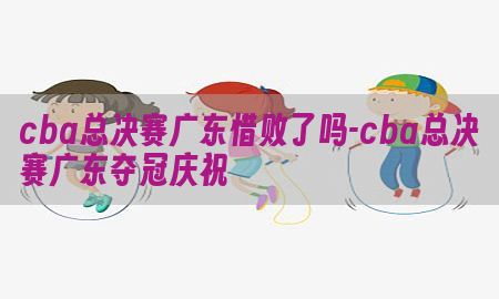 cba总决赛广东惜败了吗-cba总决赛广东夺冠庆祝