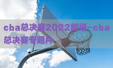 cba总决赛2022解说-cba总决赛专题片