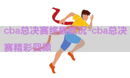 cba总决赛终极战况-cba总决赛精彩回顾