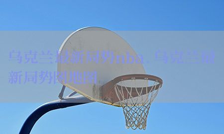 乌克兰最新局势nba，乌克兰最新局势图地图