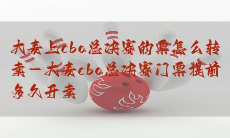 大麦上cba总决赛的票怎么转卖-大麦cba总决赛门票提前多久开卖