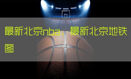 最新北京nba，最新北京地铁图