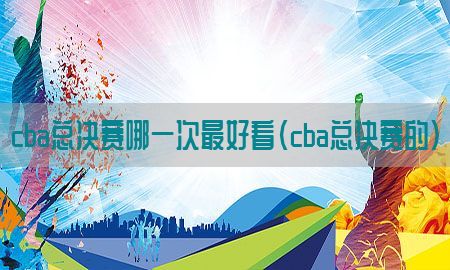 cba总决赛哪一次最好看（cba总决赛的）