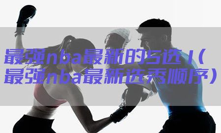 最强nba最新的5选1（最强nba最新选秀顺序）