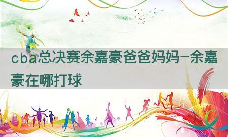 cba总决赛余嘉豪爸爸妈妈-余嘉豪在哪打球