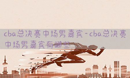 cba总决赛中场男嘉宾-cba总决赛中场男嘉宾有哪些