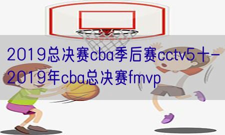 2019总决赛cba季后赛cctv5十-2019年cba总决赛fmvp