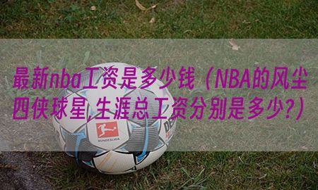 最新nba工资是多少钱（NBA的风尘四侠球星,生涯总工资分别是多少?）