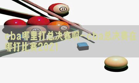 cba哪里打总决赛啊-cba总决赛在哪打比赛2021