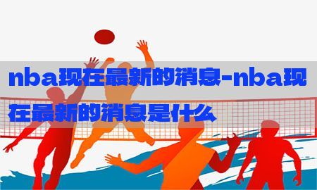 nba现在最新的消息-nba现在最新的消息是什么