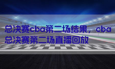 总决赛cba第二场结果，cba总决赛第二场直播回放