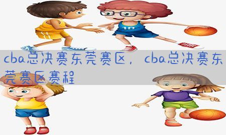 cba总决赛东莞赛区，cba总决赛东莞赛区赛程