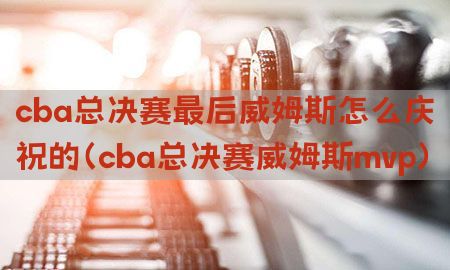 cba总决赛最后威姆斯怎么庆祝的（cba总决赛威姆斯mvp）