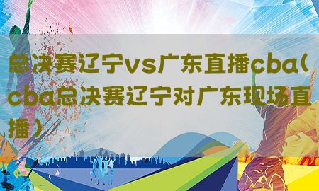 总决赛辽宁vs广东直播cba（cba总决赛辽宁对广东现场直播）