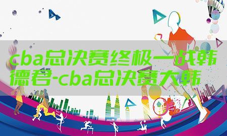 cba总决赛终极一战韩德君-cba总决赛大韩