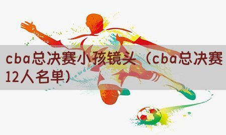 cba总决赛小孩镜头（cba总决赛12人名单）