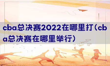 cba总决赛2022在哪里打（cba总决赛在哪里举行）