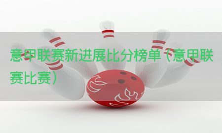 意甲联赛新进展比分榜单（意甲联赛比赛）