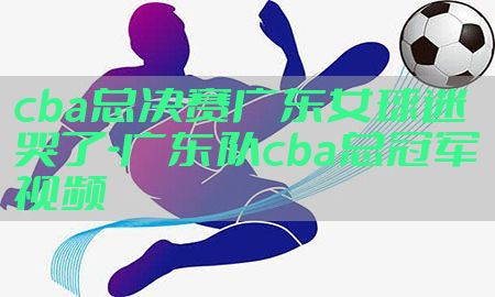 cba总决赛广东女球迷哭了-广东队cba总冠军视频