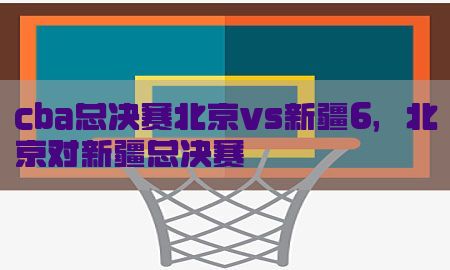 cba总决赛北京vs新疆6，北京对新疆总决赛