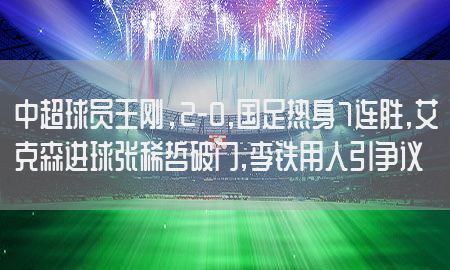 中超球员王刚，2-0,国足热身7连胜,艾克森进球张稀哲破门,李铁用人引争议