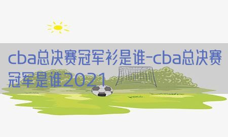 cba总决赛冠军衫是谁-cba总决赛冠军是谁2021