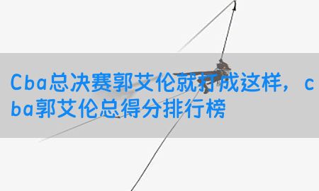 Cba总决赛郭艾伦就打成这样，cba郭艾伦总得分排行榜