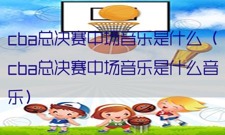 cba总决赛中场音乐是什么（cba总决赛中场音乐是什么音乐）