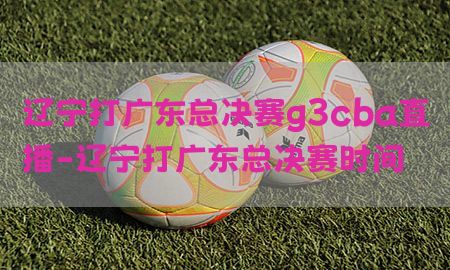 辽宁打广东总决赛g3cba直播-辽宁打广东总决赛时间