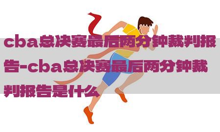 cba总决赛最后两分钟裁判报告-cba总决赛最后两分钟裁判报告是什么