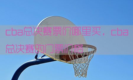 cba总决赛票价哪里买，cba总决赛的门票价格