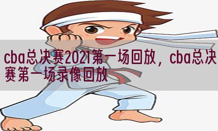 cba总决赛2021第一场回放，cba总决赛第一场录像回放