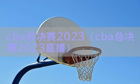 cba总决赛2023（cba总决赛2023直播）